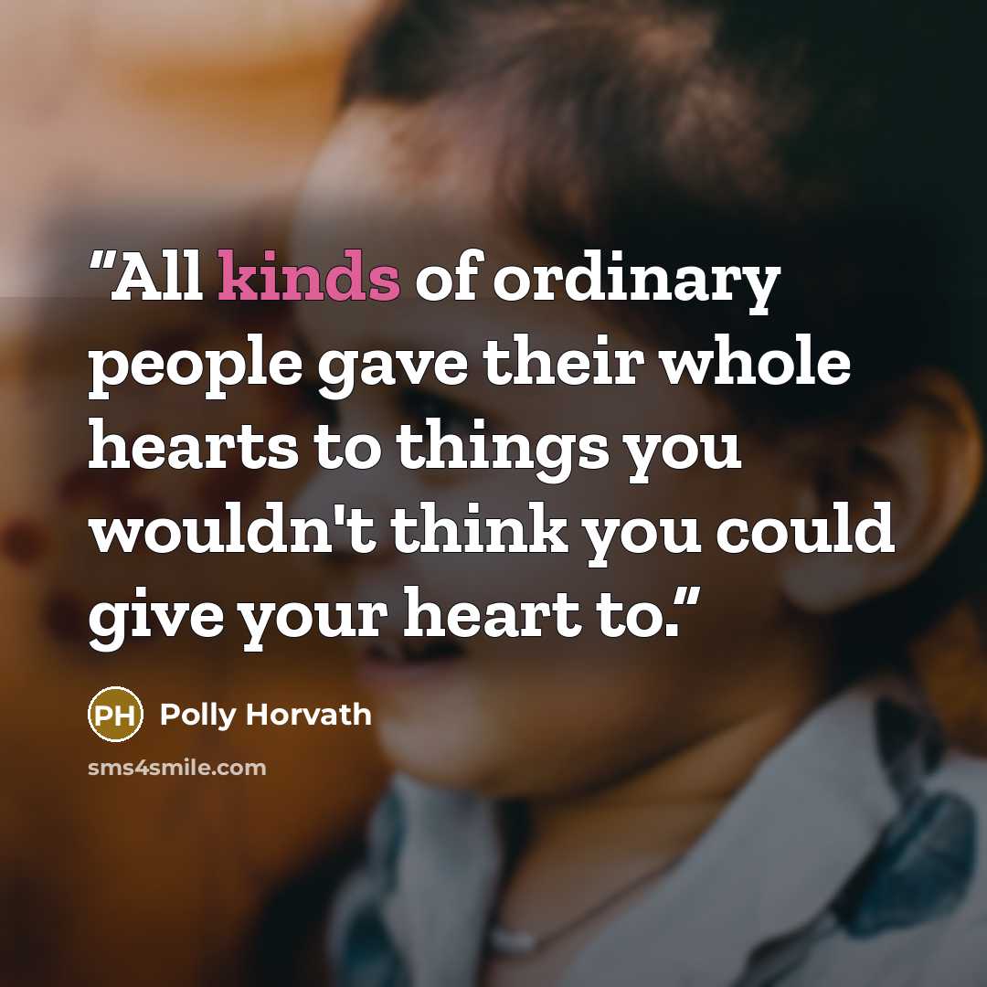 “All kinds of ordinary people gave their whole hearts to things you wouldn't think you could give your heart to.” quote by Polly Horvath