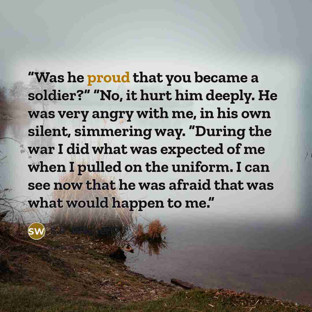 “Was he proud that you became a soldier?” “No, it hurt him deeply. He was very angry with me, in his own silent, simmering way. “During the war I did what was expected of me when I pulled on the uniform. I can see now that he was afraid that was what would happen to me.” quote by S.R. Wilsher