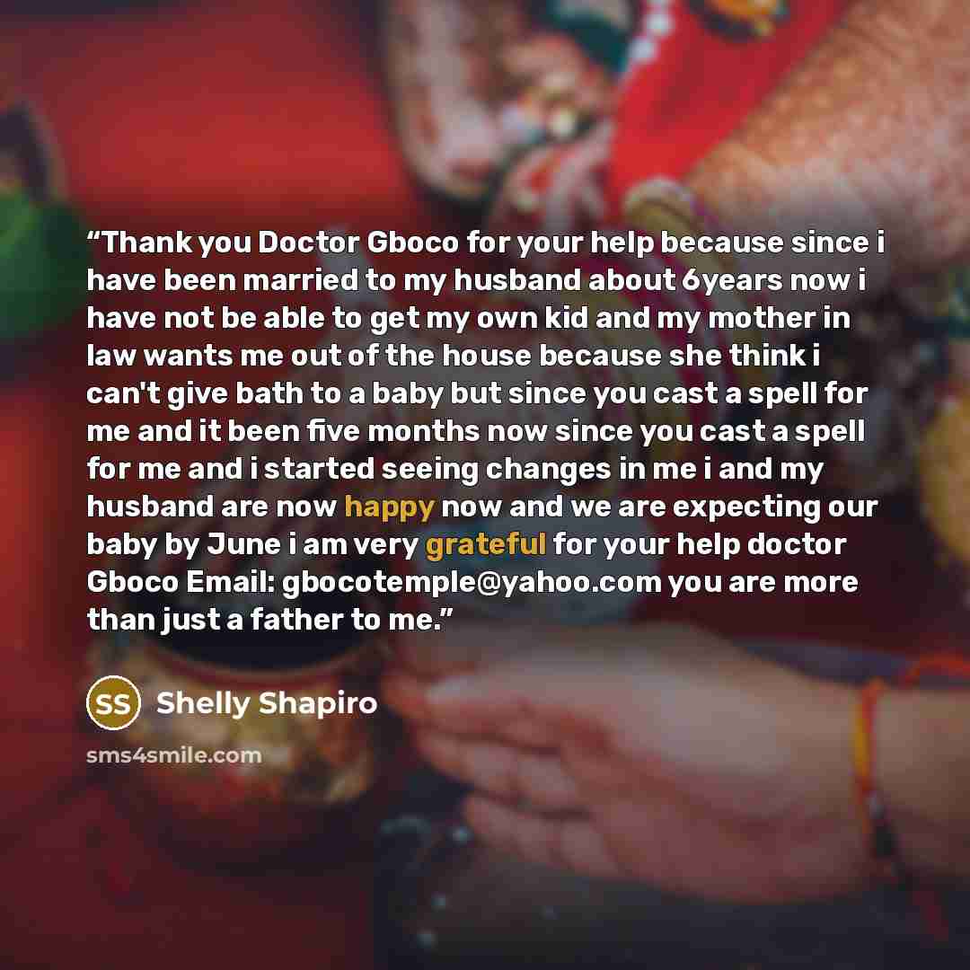 “Thank you Doctor Gboco for your help because since i have been married to my husband about 6years now i have not be able to get my own kid and my mother in law wants me out of the house because she think i can't give bath to a baby but since you cast a spell for me and it been five months now…” quote by Shelly Shapiro