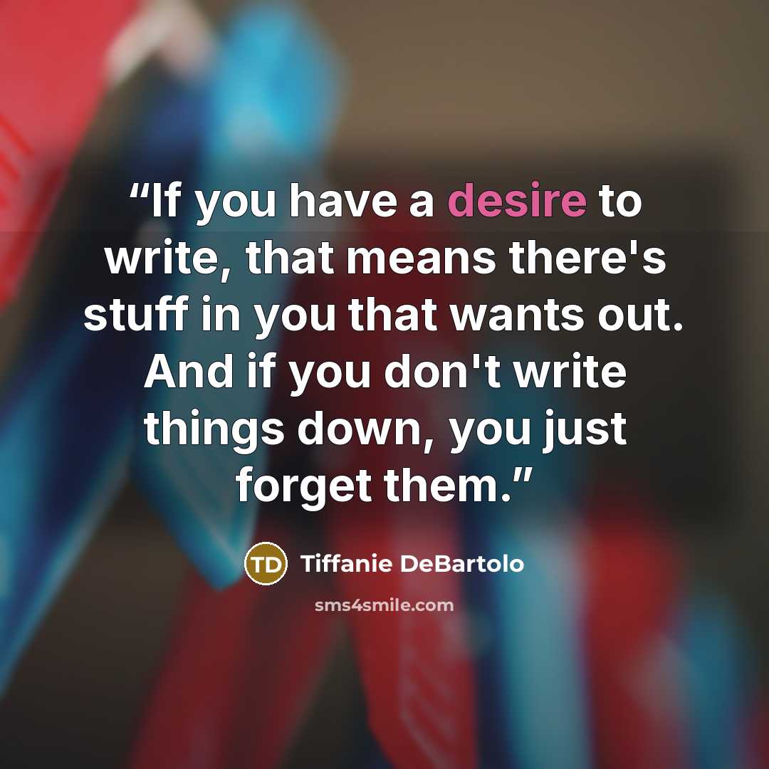 “If you have a desire to write, that means there's stuff in you that wants out. And if you don't write things down, you just forget them.” quote by Tiffanie DeBartolo