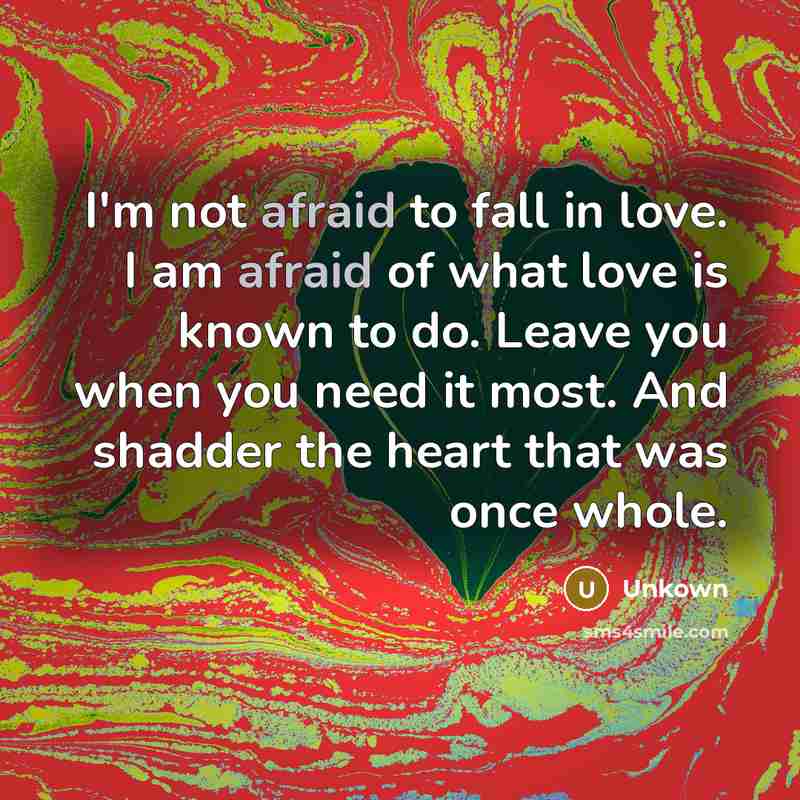 “I'm not afraid to fall in love. I am afraid of what love is known to do. Leave you when you need it most. And shadder the heart that was once whole.” quote by Unkown