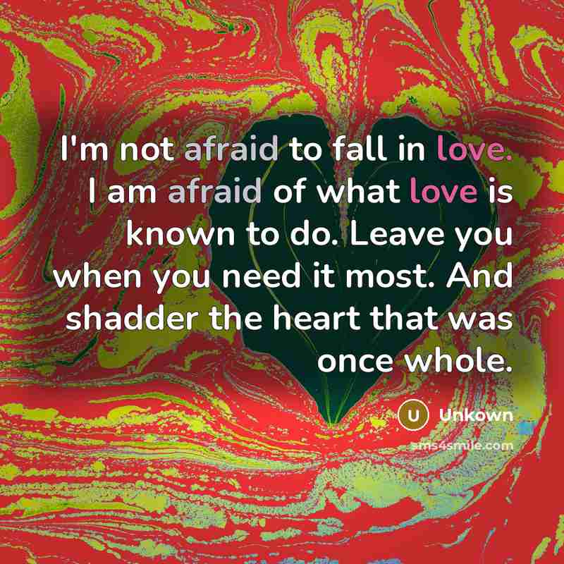 “I'm not afraid to fall in love. I am afraid of what love is known to do. Leave you when you need it most. And shadder the heart that was once whole.” quote by Unkown