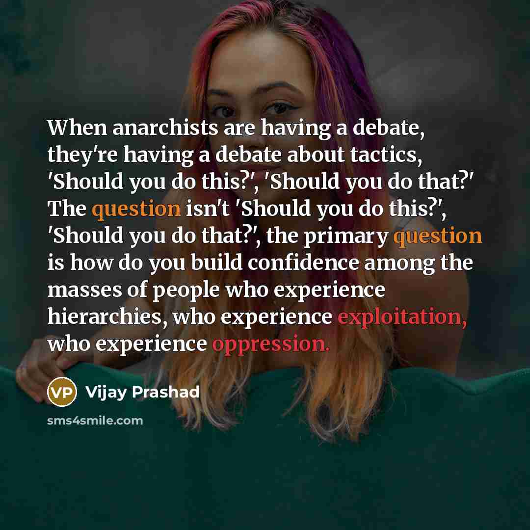 “When anarchists are having a debate, they're having a debate about tactics, 'Should you do this?', 'Should you do that?' The question isn't 'Should you do this?', 'Should you do that?', the primary question is how do you build confidence among the masses of people who experience hierarchies, who…” quote by Vijay Prashad