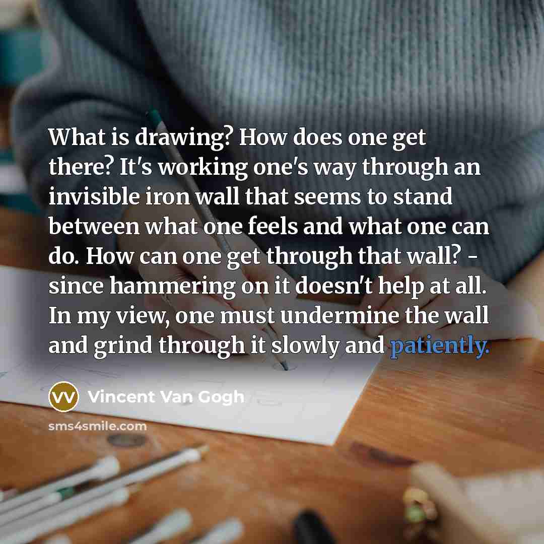 “What is drawing? How does one get there? It's working one's way through an invisible iron wall that seems to stand between what one feels and what one can do. How can one get through that wall? - since hammering on it doesn't help at all. In my view, one must undermine the wall and grind through…” quote by Vincent Van Gogh