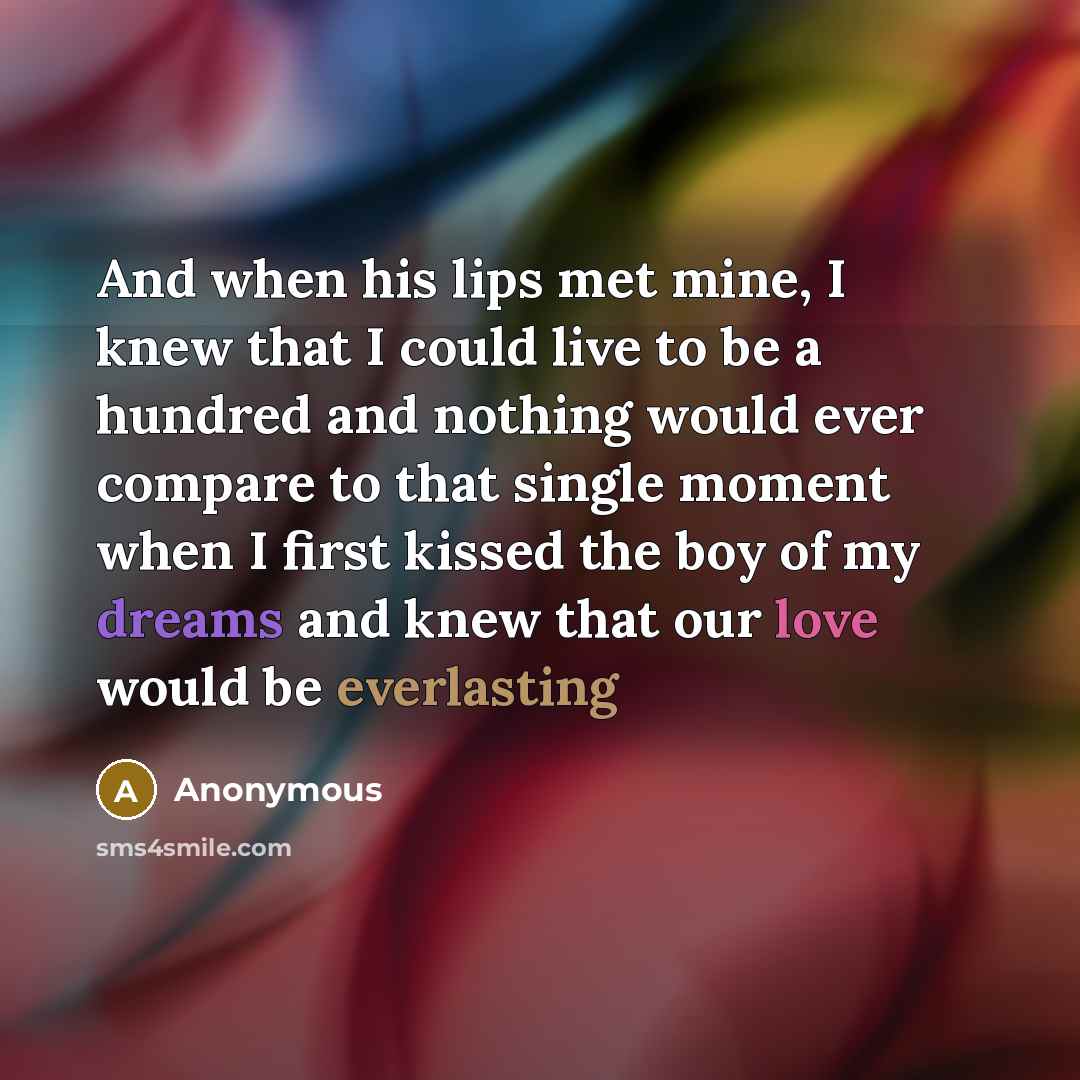 “And when his lips met mine, I knew that I could live to be a hundred and nothing would ever compare to that single moment when I first kissed the boy of my dreams and knew that our love would be everlasting” quote by Anonymous