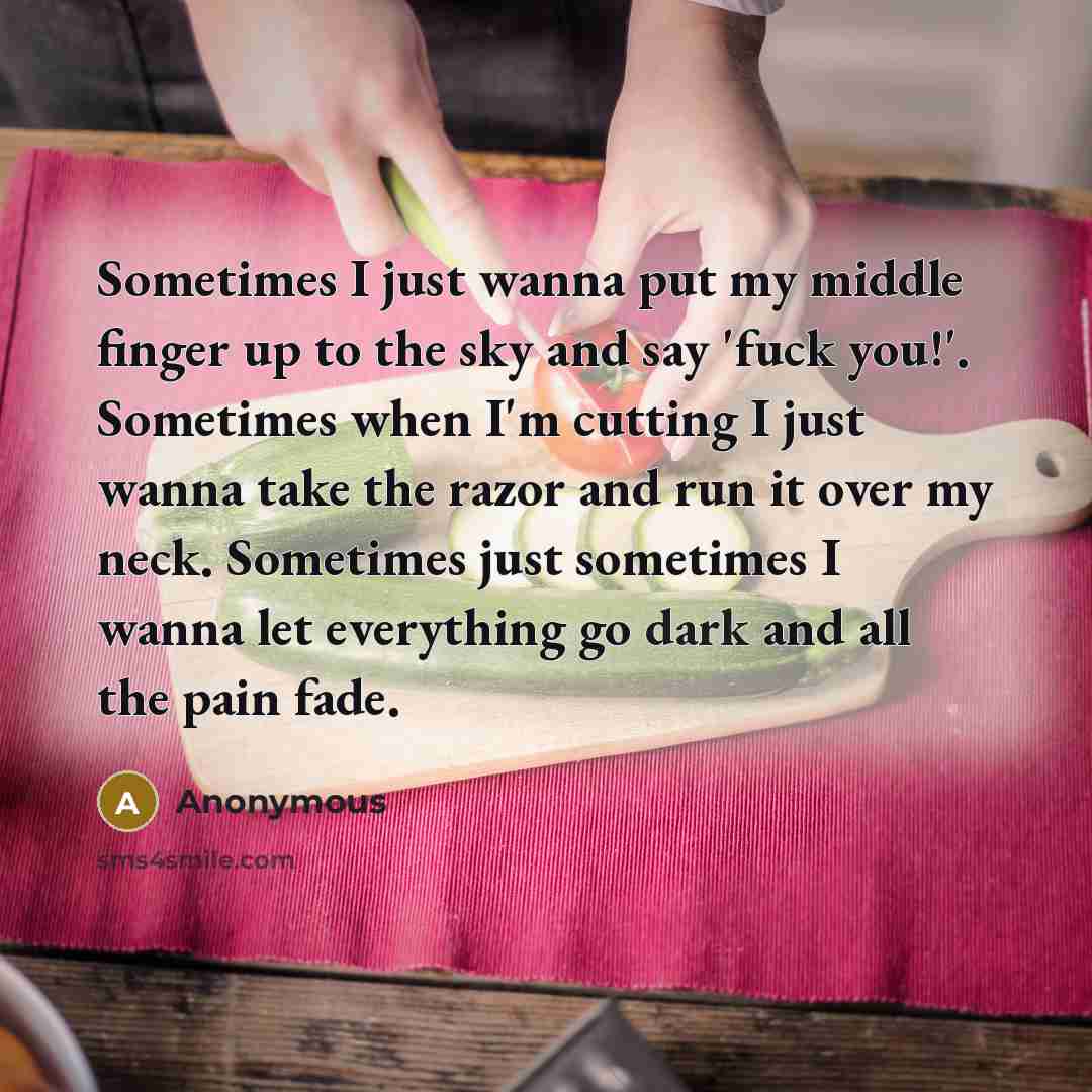 “Sometimes I just wanna put my middle finger up to the sky and say 'fuck you!'. Sometimes when I'm cutting I just wanna take the razor and run it over my neck. Sometimes just sometimes I wanna let everything go dark and all the pain fade.” quote by Anonymous