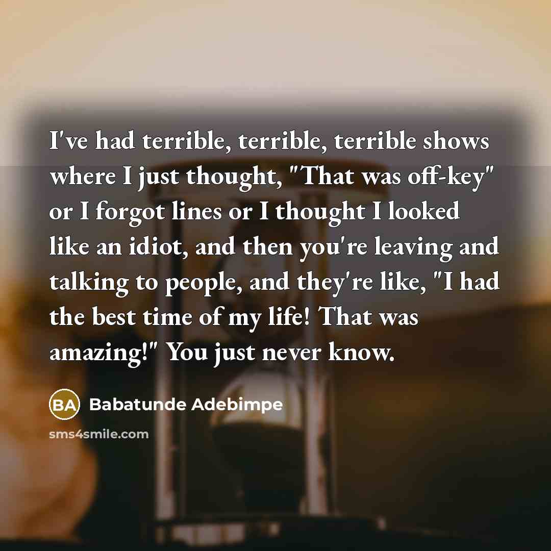 “I've had terrible, terrible, terrible shows where I just thought, "That was off-key" or I forgot lines or I thought I looked like an idiot, and then you're leaving and talking to people, and they're like, "I had the best time of my life! That was amazing!" You just never know.” quote by Babatunde Adebimpe