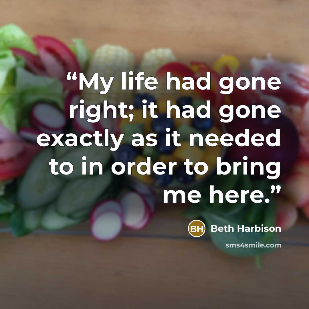 “My life had gone right; it had gone exactly as it needed to in order to bring me here.” quote by Beth Harbison