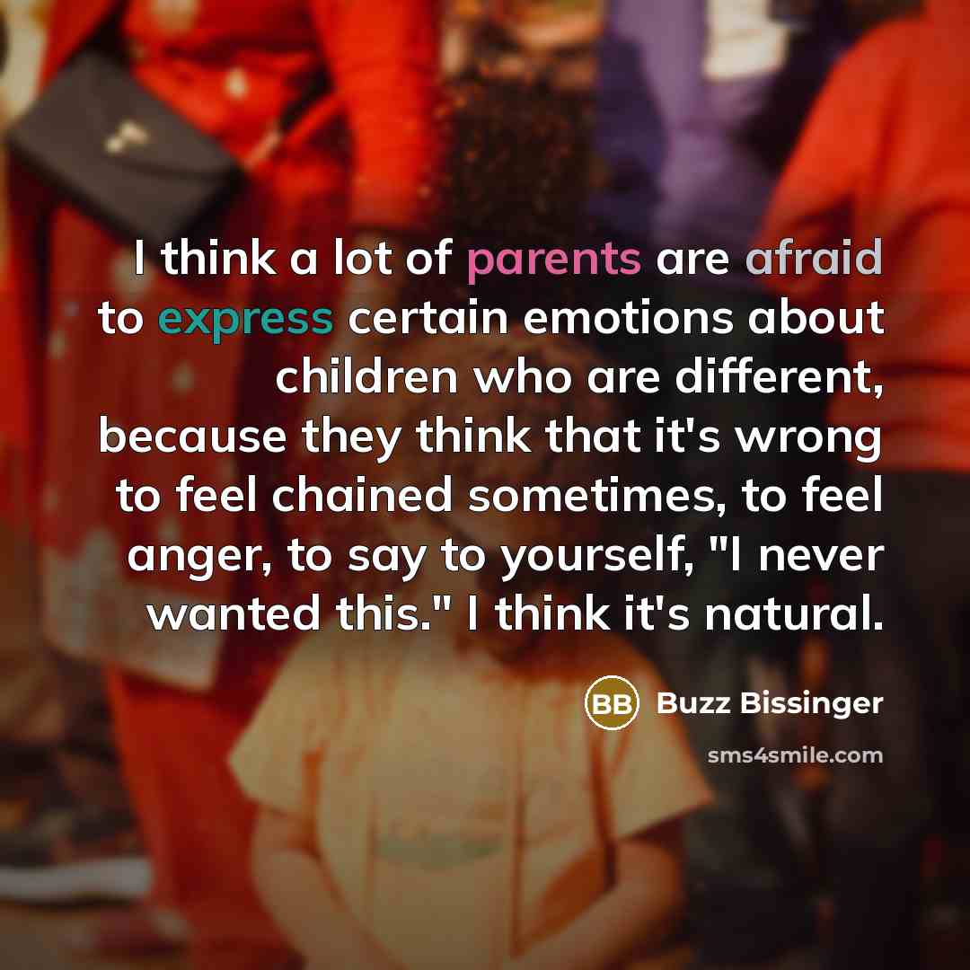 “I think a lot of parents are afraid to express certain emotions about children who are different, because they think that it's wrong to feel chained sometimes, to feel anger, to say to yourself, "I never wanted this." I think it's natural.” quote by Buzz Bissinger