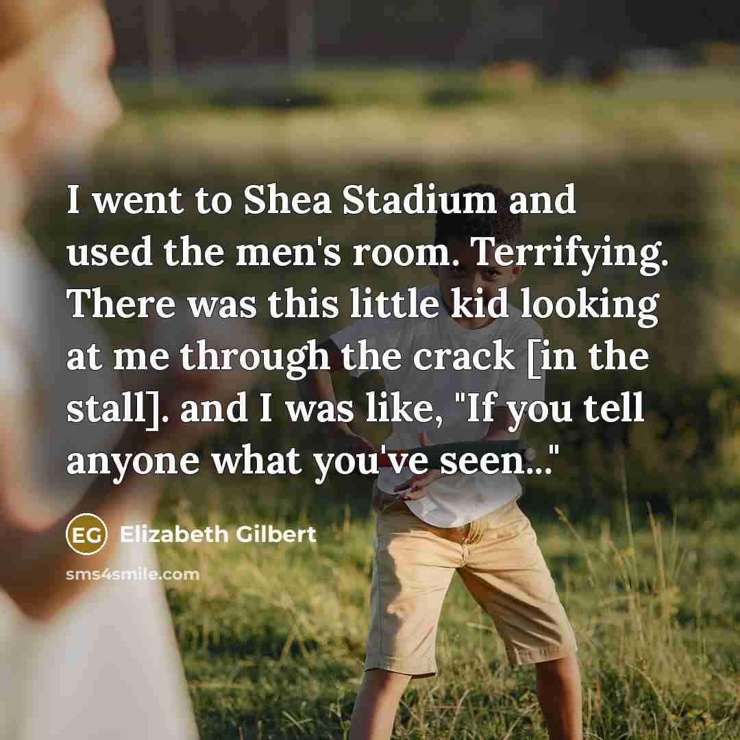 “I went to Shea Stadium and used the men's room. Terrifying. There was this little kid looking at me through the crack [in the stall]. and I was like, "If you tell anyone what you've seen..."” quote by Elizabeth Gilbert