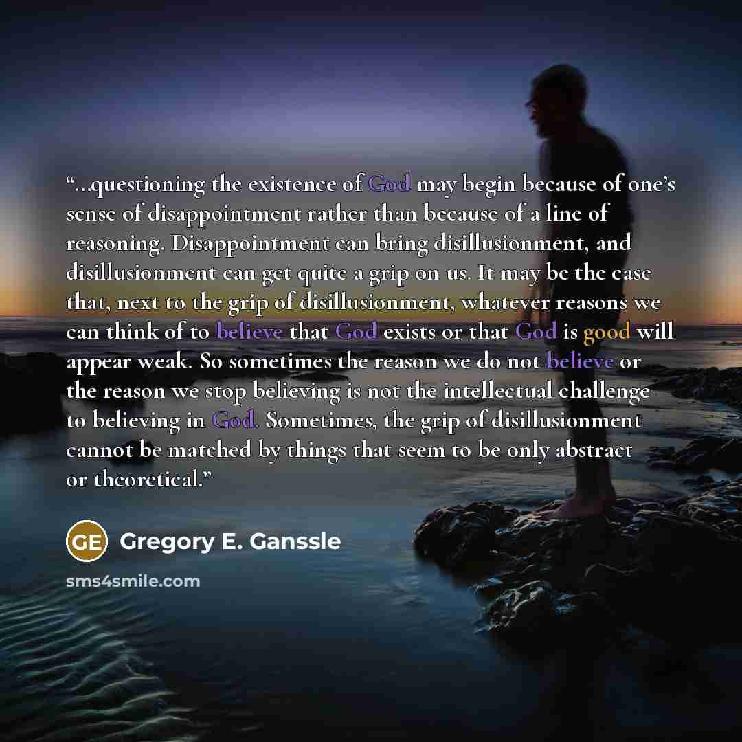 “…questioning the existence of God may begin because of one’s sense of disappointment rather than because of a line of reasoning. Disappointment can bring disillusionment, and disillusionment can get quite a grip on us. It may be the case that, next to the grip of disillusionment, whatever reasons…” quote by Gregory E. Ganssle