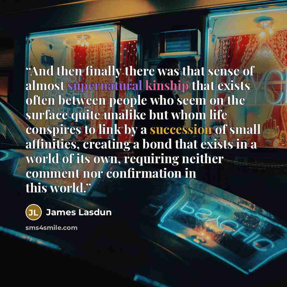“And then finally there was that sense of almost supernatural kinship that exists often between people who seem on the surface quite unalike but whom life conspires to link by a succession of small affinities, creating a bond that exists in a world of its own, requiring neither comment nor…” quote by James Lasdun