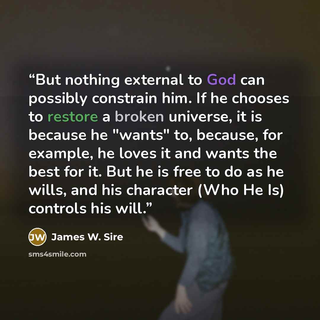 “But nothing external to God can possibly constrain him. If he chooses to restore a broken universe, it is because he "wants" to, because, for example, he loves it and wants the best for it. But he is free to do as he wills, and his character (Who He Is) controls his will.” quote by James W. Sire