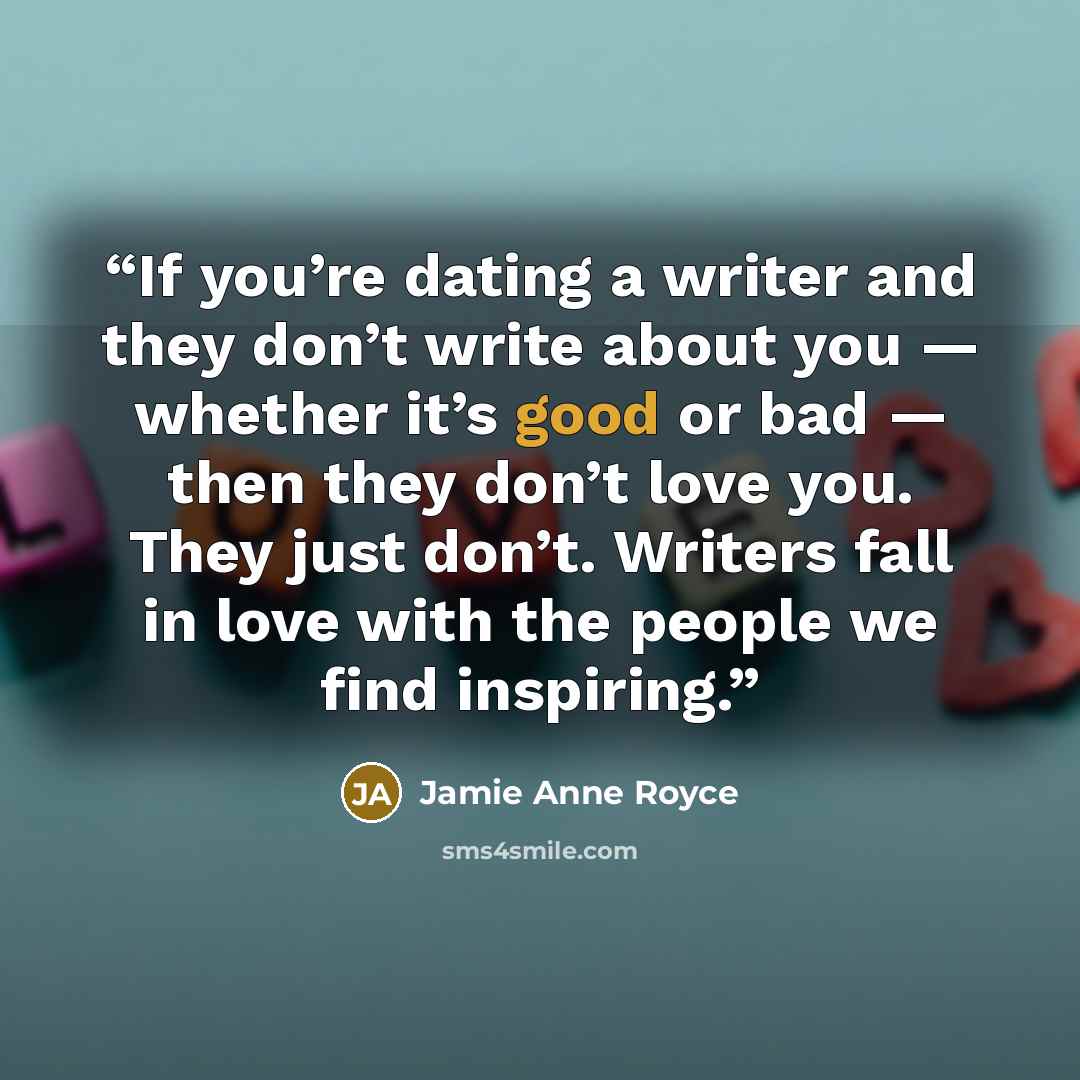 “If you’re dating a writer and they don’t write about you — whether it’s good or bad — then they don’t love you. They just don’t. Writers fall in love with the people we find inspiring.” quote by Jamie Anne Royce