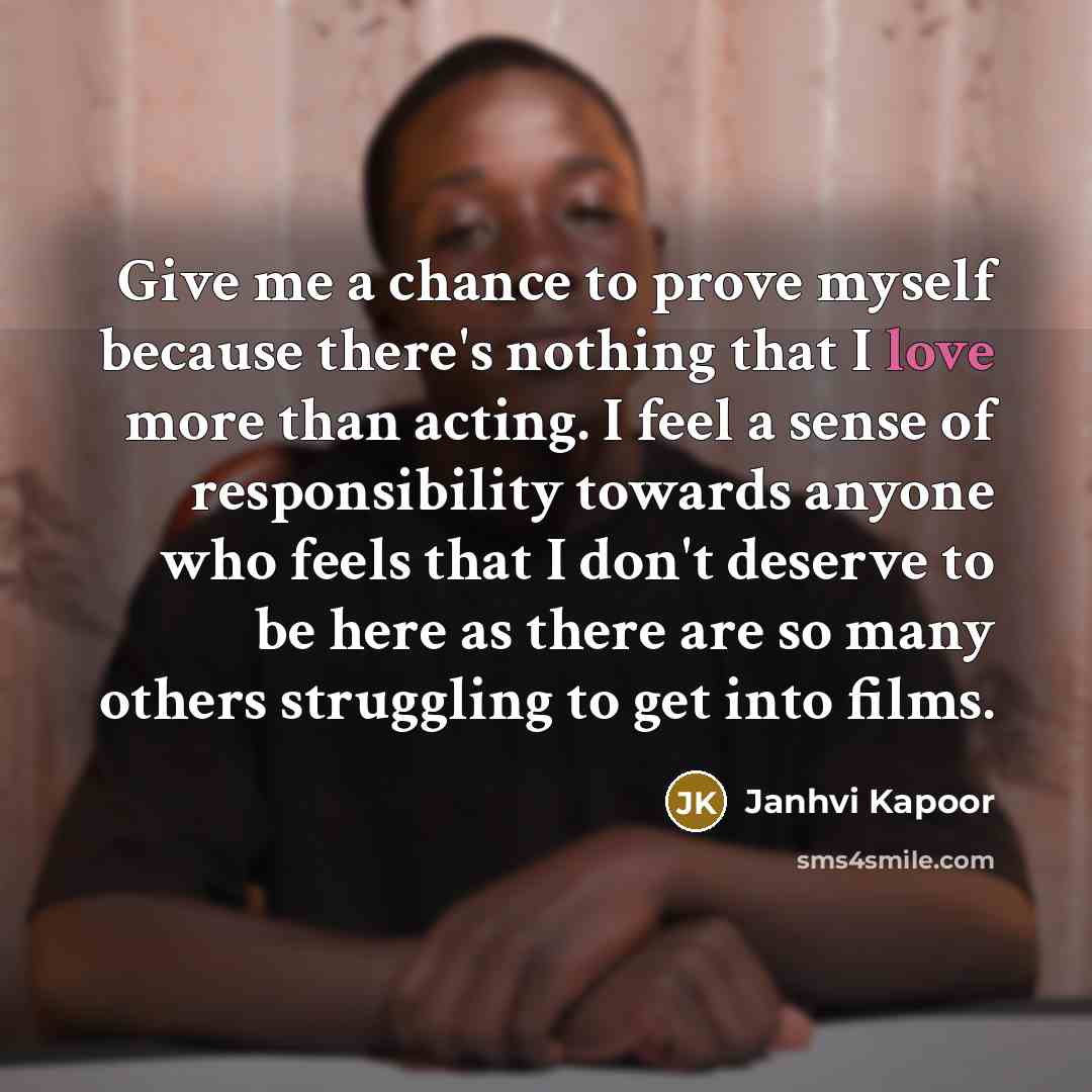 “Give me a chance to prove myself because there's nothing that I love more than acting. I feel a sense of responsibility towards anyone who feels that I don't deserve to be here as there are so many others struggling to get into films.” quote by Janhvi Kapoor