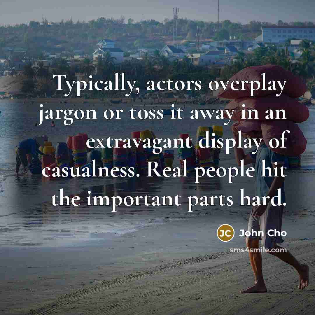 “Typically, actors overplay jargon or toss it away in an extravagant display of casualness. Real people hit the important parts hard.” quote by John Cho