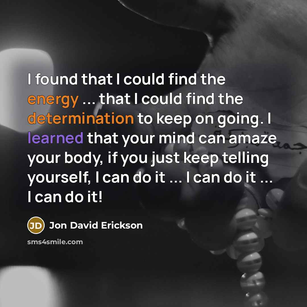 “I found that I could find the energy ... that I could find the determination to keep on going. I learned that your mind can amaze your body, if you just keep telling yourself, I can do it ... I can do it ... I can do it!” quote by Jon David Erickson