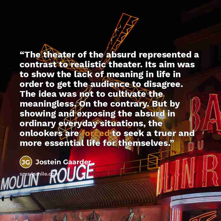 “The theater of the absurd represented a contrast to realistic theater. Its aim was to show the lack of meaning in life in order to get the audience to disagree. The idea was not to cultivate the meaningless. On the contrary. But by showing and exposing the absurd in ordinary everyday situations…” quote by Jostein Gaarder