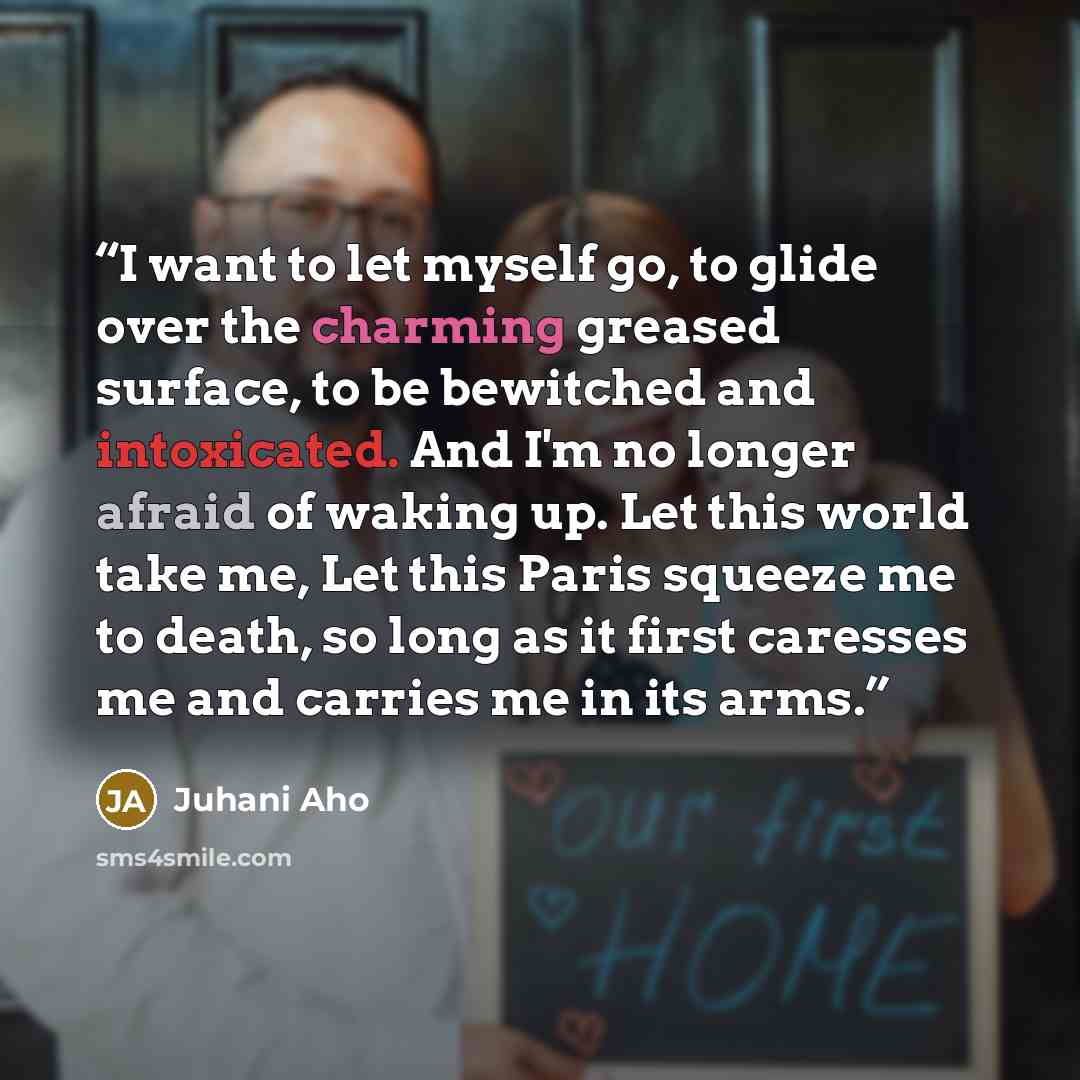“I want to let myself go, to glide over the charming greased surface, to be bewitched and intoxicated. And I'm no longer afraid of waking up. Let this world take me, Let this Paris squeeze me to death, so long as it first caresses me and carries me in its arms.” quote by Juhani Aho