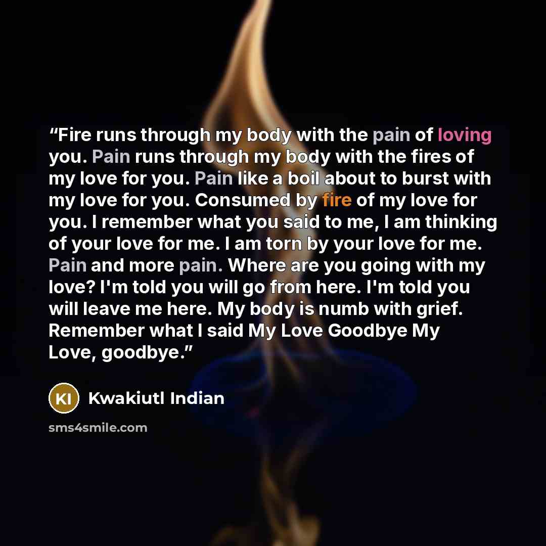 “Fire runs through my body with the pain of loving you. Pain runs through my body with the fires of my love for you. Pain like a boil about to burst with my love for you. Consumed by fire of my love for you. I remember what you said to me, I am thinking of your love for me. I am torn by your love…” quote by Kwakiutl Indian