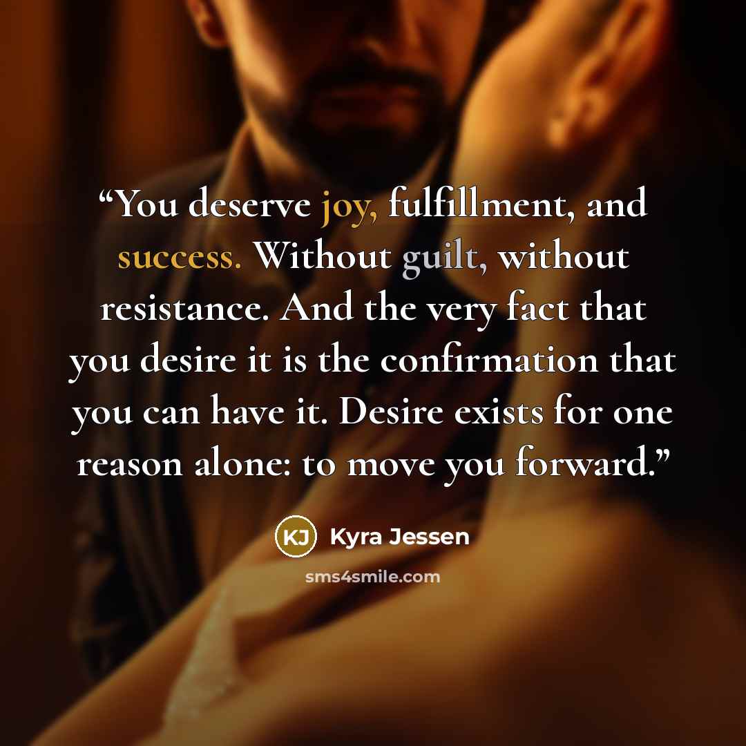 “You deserve joy, fulfillment, and success. Without guilt, without resistance. And the very fact that you desire it is the confirmation that you can have it. Desire exists for one reason alone: to move you forward.” quote by Kyra Jessen