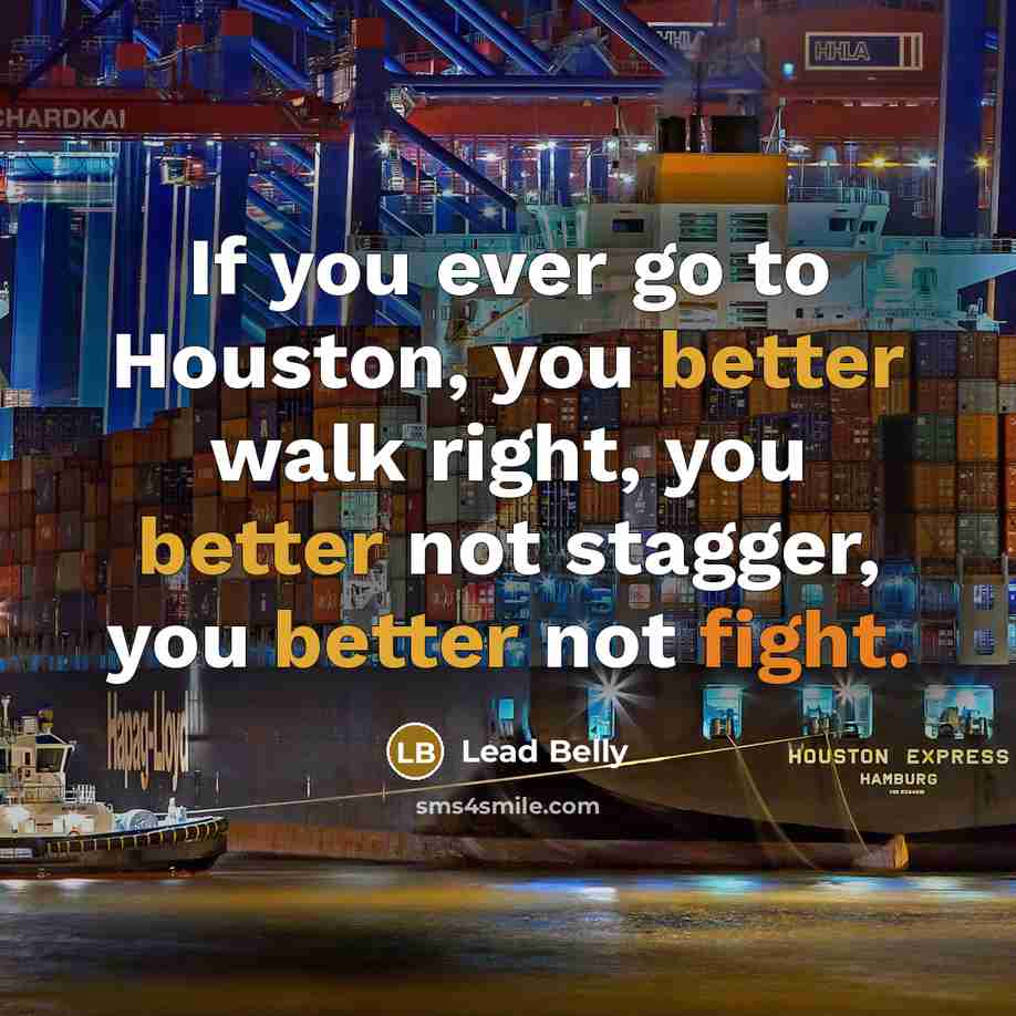 “If you ever go to Houston, you better walk right, you better not stagger, you better not fight.” quote by Lead Belly