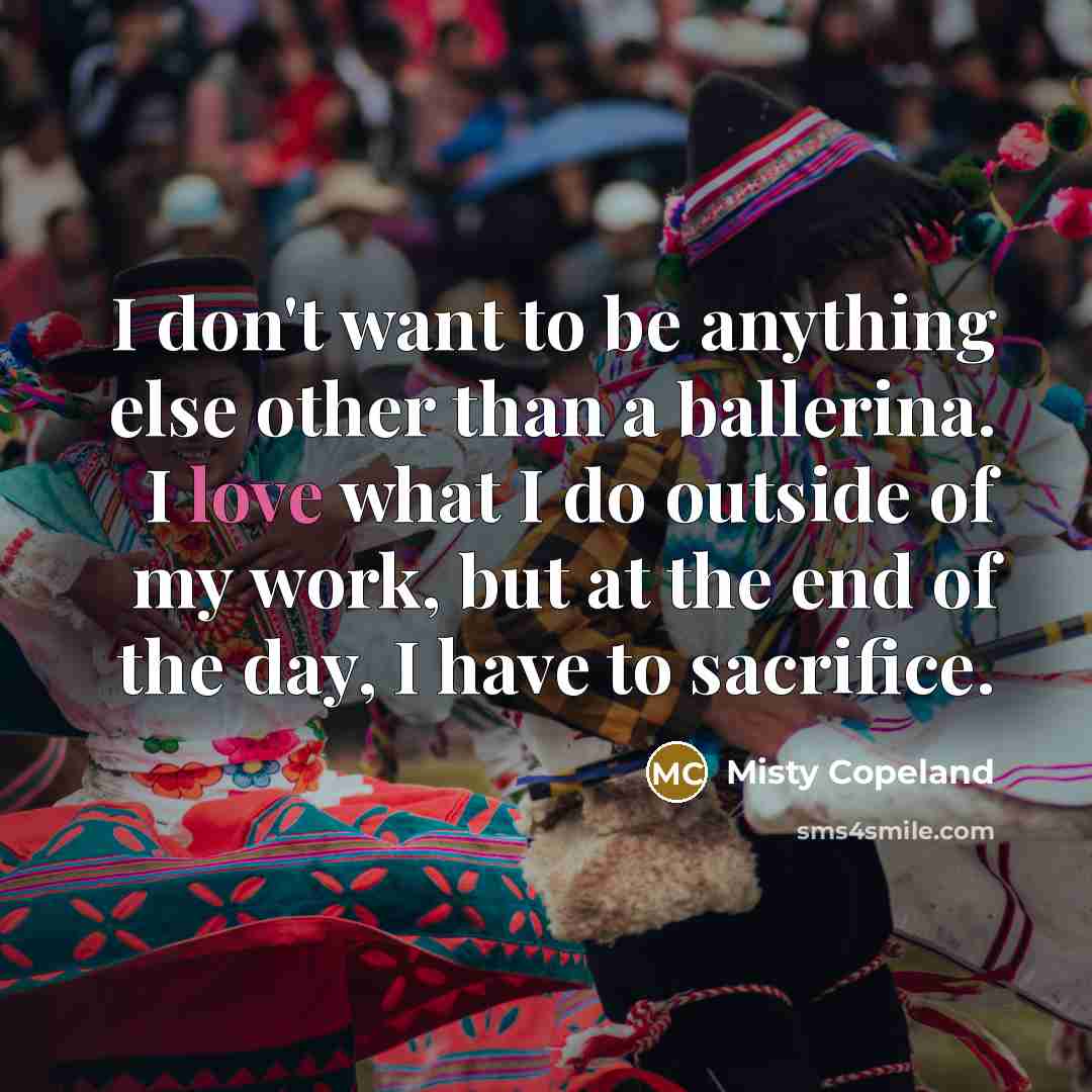 “I don't want to be anything else other than a ballerina. I love what I do outside of my work, but at the end of the day, I have to sacrifice.” quote by Misty Copeland
