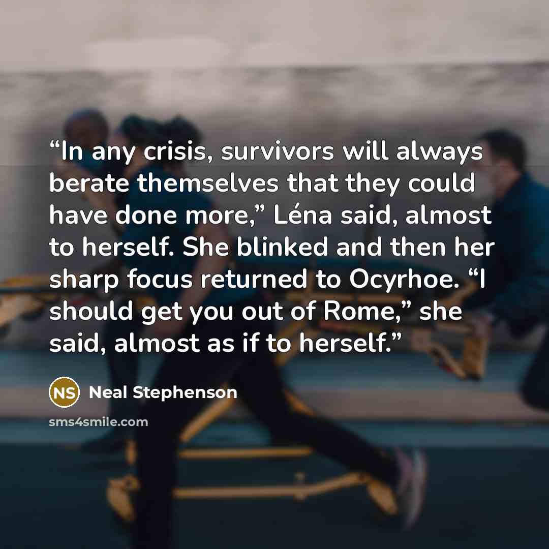“In any crisis, survivors will always berate themselves that they could have done more,” Léna said, almost to herself. She blinked and then her sharp focus returned to Ocyrhoe. “I should get you out of Rome,” she said, almost as if to herself.” quote by Neal Stephenson