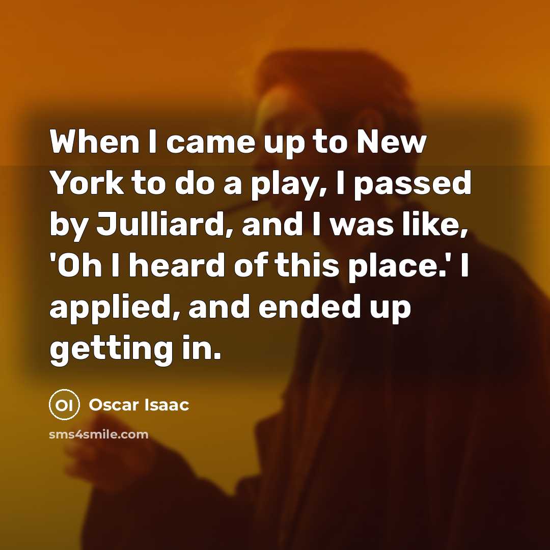“When I came up to New York to do a play, I passed by Julliard, and I was like, 'Oh I heard of this place.' I applied, and ended up getting in.” quote by Oscar Isaac