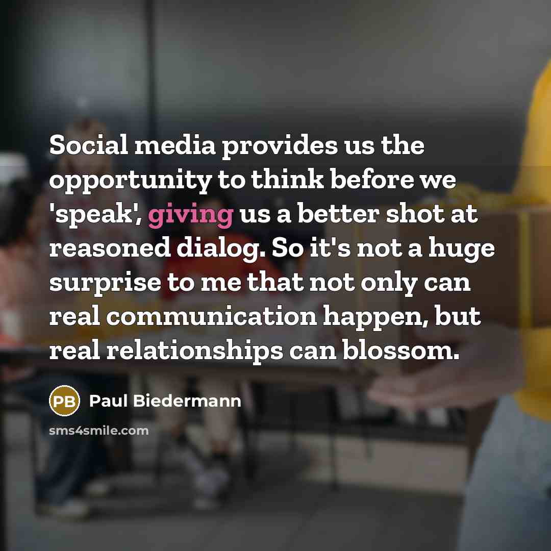 “Social media provides us the opportunity to think before we 'speak', giving us a better shot at reasoned dialog. So it's not a huge surprise to me that not only can real communication happen, but real relationships can blossom.” quote by Paul Biedermann