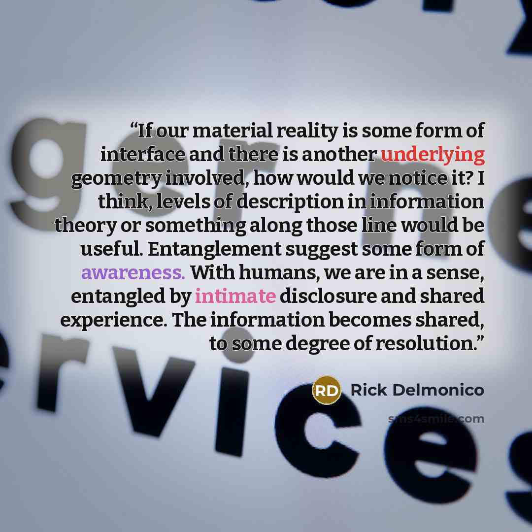 “If our material reality is some form of interface and there is another underlying geometry involved, how would we notice it? I think, levels of description in information theory or something along those line would be useful. Entanglement suggest some form of awareness. With humans, we are in a…” quote by Rick Delmonico