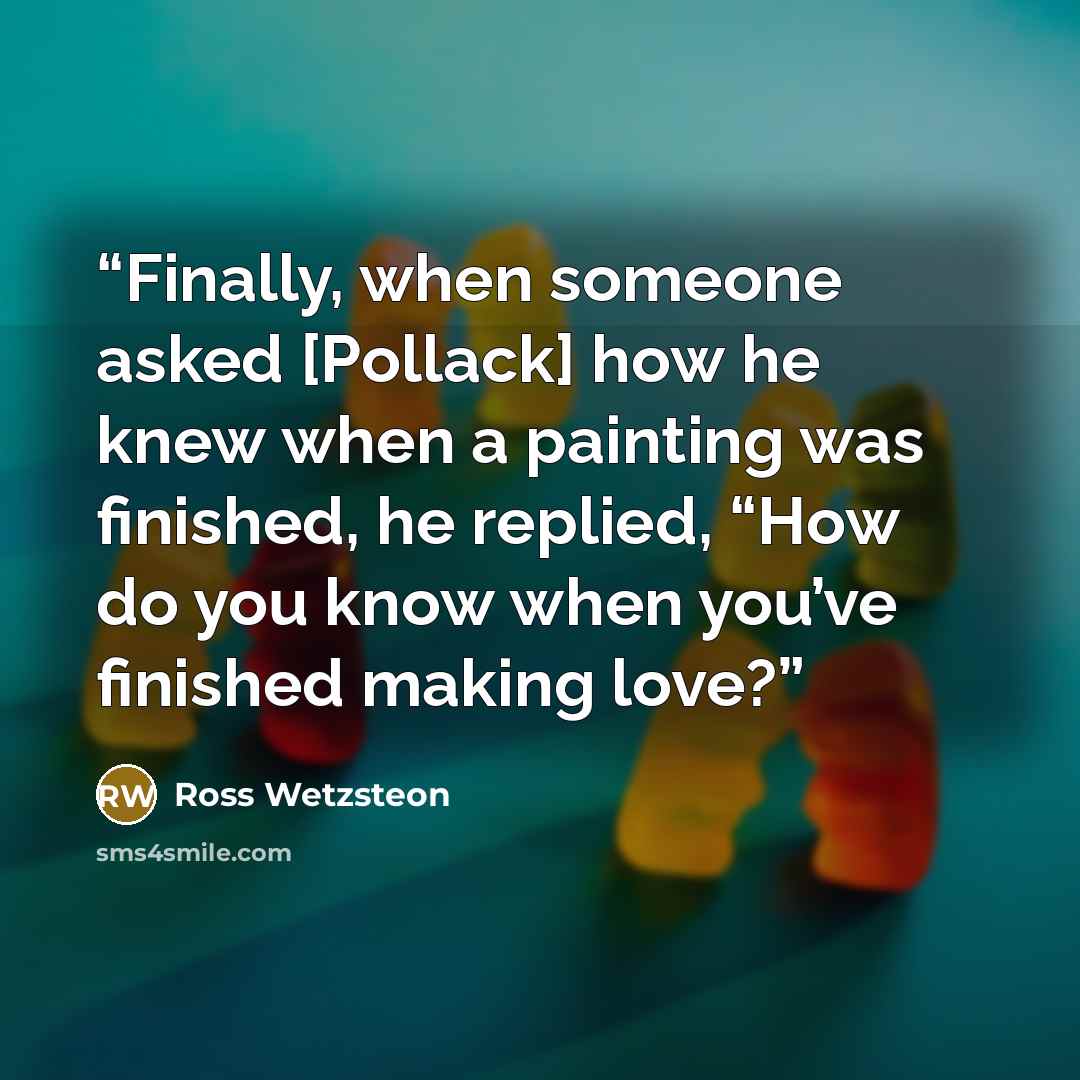 “Finally, when someone asked [Pollack] how he knew when a painting was finished, he replied, “How do you know when you’ve finished making love?” quote by Ross Wetzsteon