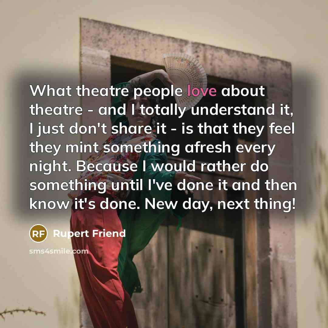 “What theatre people love about theatre - and I totally understand it, I just don't share it - is that they feel they mint something afresh every night. Because I would rather do something until I've done it and then know it's done. New day, next thing!” quote by Rupert Friend