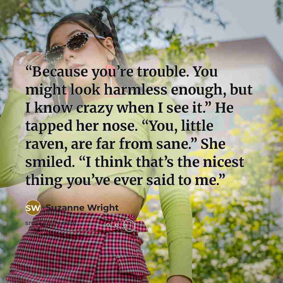 “Because you’re trouble. You might look harmless enough, but I know crazy when I see it.” He tapped her nose. “You, little raven, are far from sane.” She smiled. “I think that’s the nicest thing you’ve ever said to me.” quote by Suzanne Wright