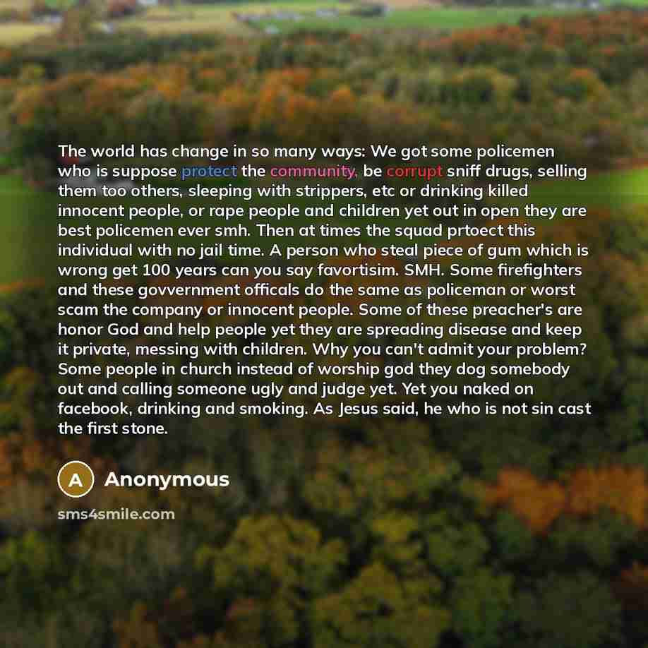 “The world has change in so many ways: We got some policemen who is suppose protect the community, be corrupt sniff drugs, selling them too others, sleeping with strippers, etc or drinking killed innocent people, or rape people and children yet out in open they are best policemen ever smh. Then at…” quote by Anonymous