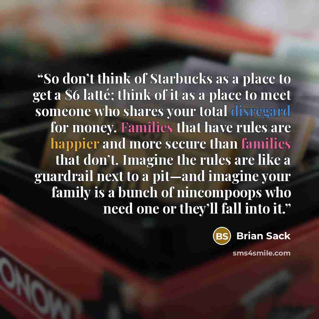“So don’t think of Starbucks as a place to get a $6 latté; think of it as a place to meet someone who shares your total disregard for money. Families that have rules are happier and more secure than families that don’t. Imagine the rules are like a guardrail next to a pit—and imagine your family is…” quote by Brian Sack