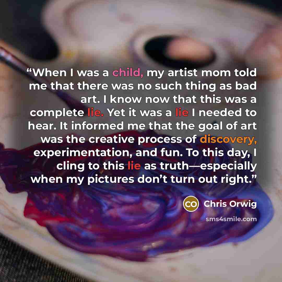 “When I was a child, my artist mom told me that there was no such thing as bad art. I know now that this was a complete lie. Yet it was a lie I needed to hear. It informed me that the goal of art was the creative process of discovery, experimentation, and fun. To this day, I cling to this lie as…” quote by Chris Orwig