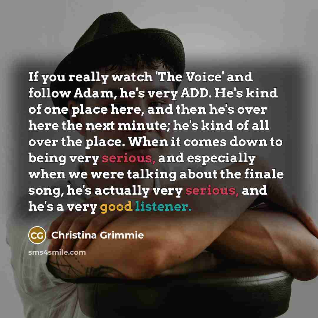 “If you really watch 'The Voice' and follow Adam, he's very ADD. He's kind of one place here, and then he's over here the next minute; he's kind of all over the place. When it comes down to being very serious, and especially when we were talking about the finale song, he's actually very serious…” quote by Christina Grimmie