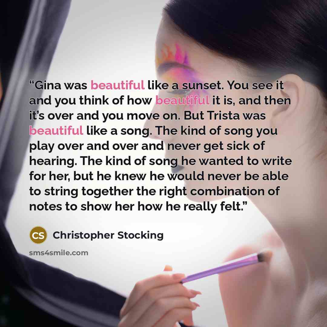 “Gina was beautiful like a sunset. You see it and you think of how beautiful it is, and then it’s over and you move on. But Trista was beautiful like a song. The kind of song you play over and over and never get sick of hearing. The kind of song he wanted to write for her, but he knew he would…” quote by Christopher Stocking