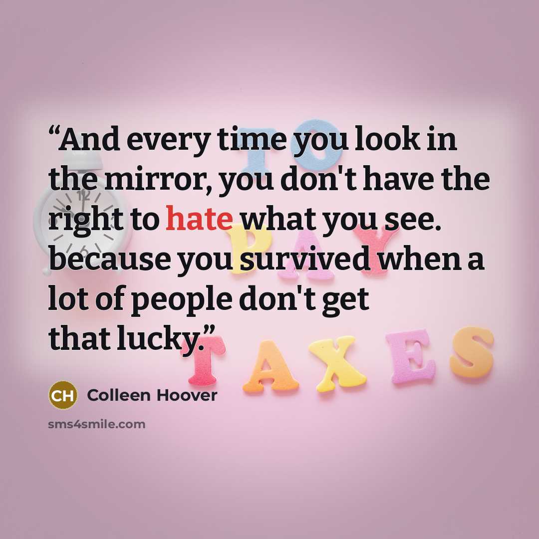 “And every time you look in the mirror, you don't have the right to hate what you see. because you survived when a lot of people don't get that lucky.” quote by Colleen Hoover