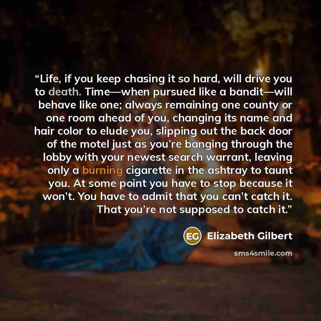 “Life, if you keep chasing it so hard, will drive you to death. Time—when pursued like a bandit—will behave like one; always remaining one county or one room ahead of you, changing its name and hair color to elude you, slipping out the back door of the motel just as you’re banging through the lobby…” quote by Elizabeth Gilbert