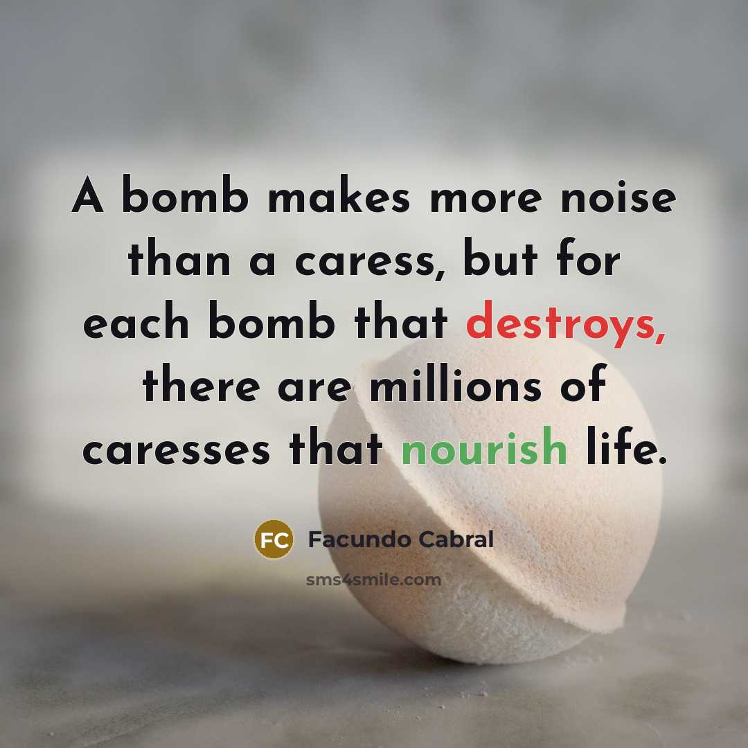 “A bomb makes more noise than a caress, but for each bomb that destroys, there are millions of caresses that nourish life.” quote by Facundo Cabral