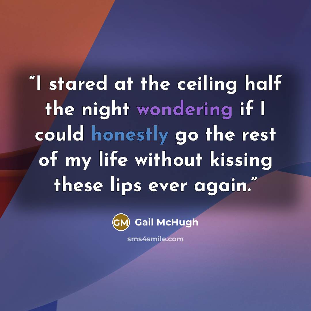 “I stared at the ceiling half the night wondering if I could honestly go the rest of my life without kissing these lips ever again.” quote by Gail McHugh