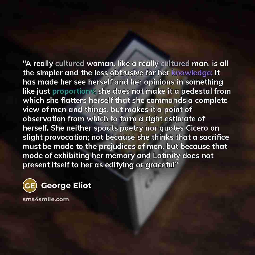 “A really cultured woman, like a really cultured man, is all the simpler and the less obtrusive for her knowledge; it has made her see herself and her opinions in something like just proportions; she does not make it a pedestal from which she flatters herself that she commands a complete view of…” quote by George Eliot