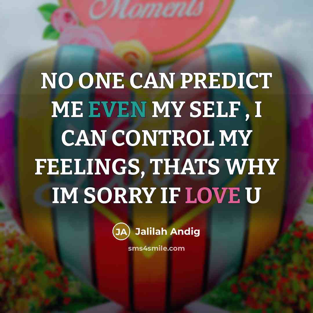 “NO ONE CAN PREDICT ME EVEN MY SELF , I CAN CONTROL MY FEELINGS, THATS WHY IM SORRY IF LOVE U” quote by JALILAH ANDIG