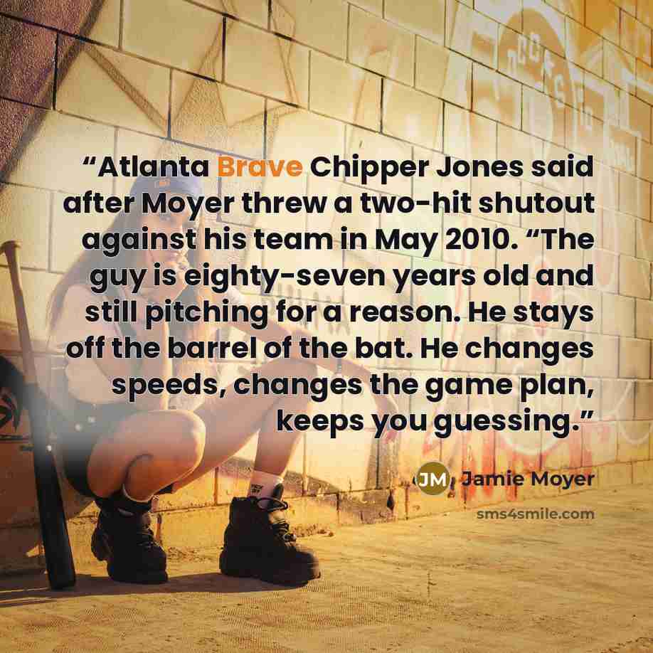 “Atlanta Brave Chipper Jones said after Moyer threw a two-hit shutout against his team in May 2010. “The guy is eighty-seven years old and still pitching for a reason. He stays off the barrel of the bat. He changes speeds, changes the game plan, keeps you guessing.” quote by Jamie Moyer