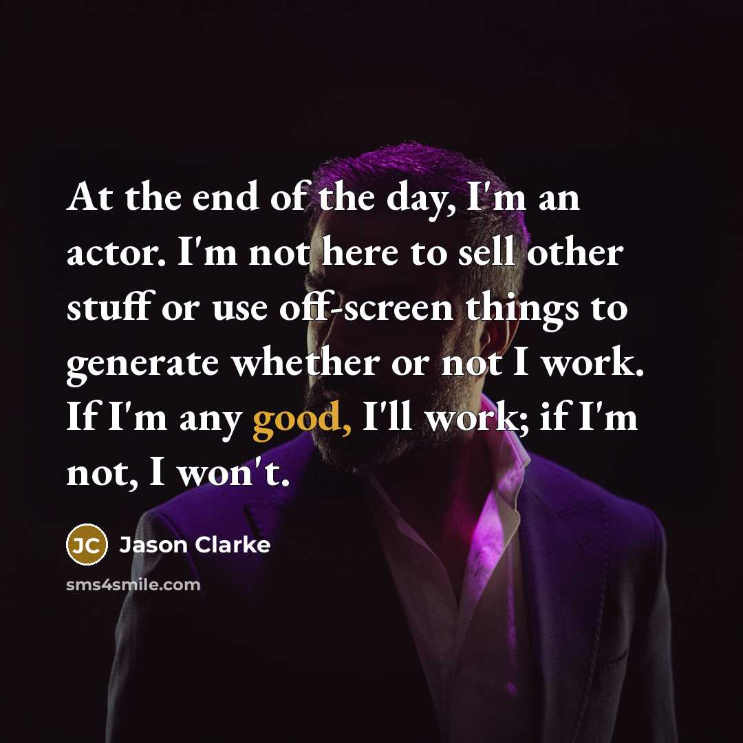 “At the end of the day, I'm an actor. I'm not here to sell other stuff or use off-screen things to generate whether or not I work. If I'm any good, I'll work; if I'm not, I won't.” quote by Jason Clarke