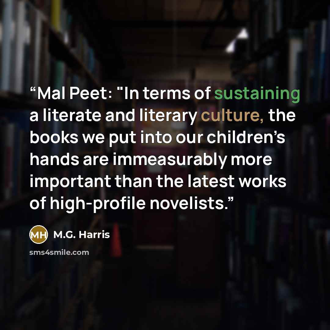 “Mal Peet: "In terms of sustaining a literate and literary culture, the books we put into our children’s hands are immeasurably more important than the latest works of high-profile novelists.” quote by M.G. Harris