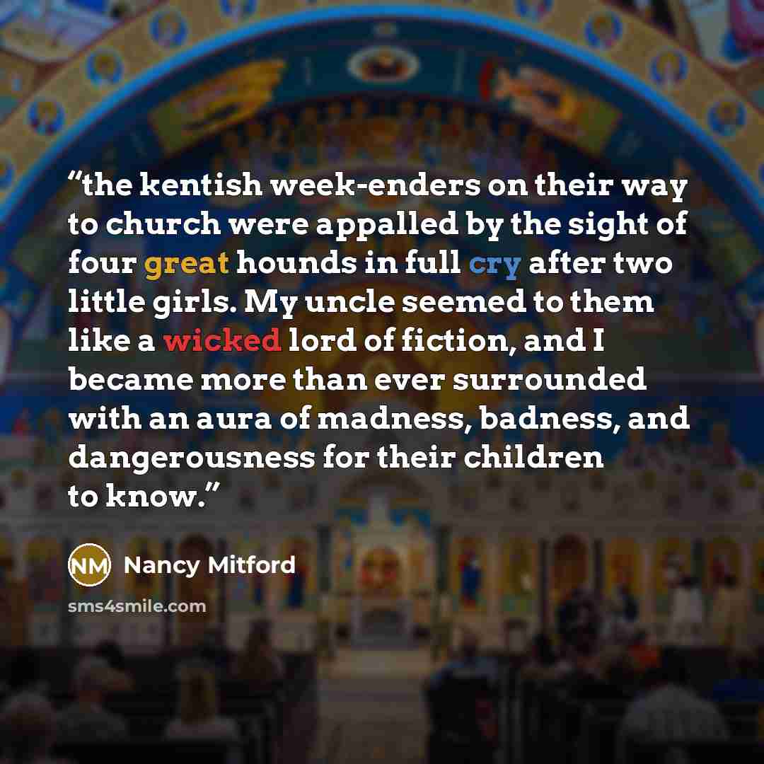 “the kentish week-enders on their way to church were appalled by the sight of four great hounds in full cry after two little girls. My uncle seemed to them like a wicked lord of fiction, and I became more than ever surrounded with an aura of madness, badness, and dangerousness for their children to…” quote by Nancy Mitford