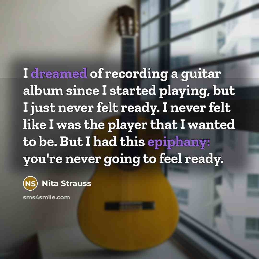 “I dreamed of recording a guitar album since I started playing, but I just never felt ready. I never felt like I was the player that I wanted to be. But I had this epiphany: you're never going to feel ready.” quote by Nita Strauss